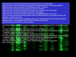 <tr class="bullet-list"><td class="hp-bullet">&nbsp;</td><td colspan="3"><a href="http://www.ibm.com/products/specialoffers/us/index.html?trac=S1">Special offers</a></td></tr> <tr class="bullet-list"><td class="hp-bullet">&nbsp;</td><td colspan="3"><a href="http://www.ibm.com/shop/webapp/wcs/stores/servlet/CategoryDisplay?storeId=1&amp;catalogId=-840&amp;langId=-1&amp;categoryId=2046064&amp;trac=S2">IT services</a></td></tr> <tr class="bullet-list"><td class="hp-bullet">&nbsp;</td><td colspan="3"><a href="http://www.ibm.com/products/shop/software/us/?trac=S3">Software</a></td></tr> <tr class="bullet-list"><td class="hp-bullet">&nbsp;</td><td colspan="3"><a href="http://www.ibm.com/products/shop/servers/us/index.html">Systems, servers and storage</a></td></tr> <tr class="bullet-list"><td class="hp-bullet">&nbsp;</td><td colspan="3"><a href="http://www.ibm.com/servers/intellistation/index.html">Workstations</a></td></tr> <tr class="bullet-list"><td class="hp-bullet">&nbsp;</td><td colspan="3"><a href="http://www.ibm.com/printers/internet/wwsites.nsf/vwwebpublished/pselect_ww">Printers</a></td></tr> <tr class="bullet-list"><td class="hp-bullet">&nbsp;</td><td colspan="3"><a href="http://www.ibm.com/shop/americas/content/home/store_IBMPublicUSA/en_US/Upgrades.html?trac=S8">Upgrades, accessories and parts</a></td></tr> <tr class="bullet-list"><td class="hp-bullet">&nbsp;</td><td colspan="3"><a href="http://www.ibm.com/shop/americas/webapp/wcs/stores/servlet/HelpDisplay?storeId=1&amp;catalogId=-840&amp;langId=-1&amp;subject=2576394">IBM Certified Used Equipment</a></td></tr> <tr class="bullet-list"><td class="hp-bullet">&nbsp;</td><td colspan="3"><a href="http://www.lenovo.com/us/en/">Lenovo ThinkPads &amp; ThinkCentres</a><span class="graytext">*</span></td></tr> "http://www.ibm.com/products/specialoffers/us/index.html?trac=S1" Special offers "http://www.ibm.com/shop/webapp/wcs/stores/servlet/CategoryDisplay?storeId=1&amp;catalogId=-840&amp;langId=-1&amp;categoryId=2046064&amp;trac=S2" IT services "http://www.ibm.com/products/shop/software/us/?trac=S3" Software "http://www.ibm.com/products/shop/servers/us/index.html" Systems, servers and storage "http://www.ibm.com/servers/intellistation/index.html" Workstations "http://www.ibm.com/printers/internet/wwsites.nsf/vwwebpublished/pselect_ww" Printers "http://www.ibm.com/shop/americas/content/home/store_IBMPublicUSA/en_US/Upgrades.html?trac=S8" Upgrades, accessories and parts "http://www.ibm.com/shop/americas/webapp/wcs/stores/servlet/HelpDisplay?storeId=1&amp;catalogId=-840&amp;langId=-1&amp;subject=2576394" IBM Certified Used Equipment "http://www.lenovo.com/us/en/" Lenovo ThinkPads 