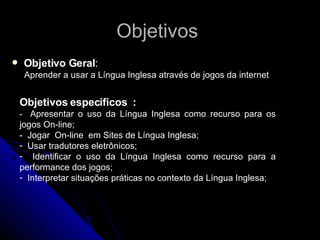 Objetivos  Objetivo Geral :   Aprender a usar a Língua Inglesa através de jogos da internet Objetivos específicos  : -  Apresentar o uso da Língua Inglesa como recurso para os jogos On-line; -  Jogar  On-line  em Sites de Língua Inglesa; Usar tradutores eletrônicos; Identificar o uso da Língua Inglesa como recurso para a performance dos jogos; Interpretar situações práticas no contexto da Língua Inglesa; 