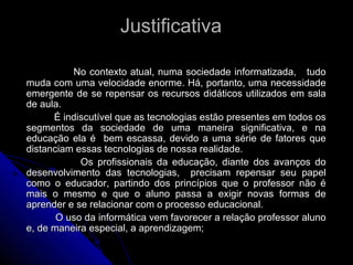 Justificativa  No contexto atual, numa sociedade informatizada,  tudo muda com uma velocidade enorme. Há, portanto, uma necessidade emergente de se repensar os recursos didáticos utilizados em sala de aula. É indiscutível que as tecnologias estão presentes em todos os segmentos da sociedade de uma maneira significativa, e na educação ela é  bem escassa, devido a uma série de fatores que distanciam essas tecnologias de nossa realidade. Os profissionais da educação, diante dos avanços do desenvolvimento das tecnologias,  precisam repensar seu papel como o educador, partindo dos princípios que o professor não é mais o mesmo e que o aluno passa a exigir novas formas de aprender e se relacionar com o processo educacional. O uso da informática vem favorecer a relação professor aluno e, de maneira especial, a aprendizagem; 