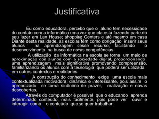 Justificativa  Eu como educadora, percebo que o  aluno tem necessidade do contato com a informática uma vez que ela está fazendo parte do seu lazer em Lan House; shopping Centers e até mesmo em casa Diante desta realidade, as escolas têm como obrigação  inserir seus alunos  na aprendizagem desse recurso, facilitando  o desenvolvimento  na busca de novas competências A utilização  da informática na escola se torna  um meio de aproximação dos alunos com a sociedade digital, proporcionando  uma aprendizagem  mais significativa promovendo compreensão, familiarizando os alunos com a tecnologia  que poderá ser utilizada  em outros contextos e realidades. A construção do conhecimento  exige  uma escola mais contextualizada motivadora, dinâmica e interessante, pois assim  o aprendizado  se torna sinônimo de prazer,  realização e novas descobertas. Através do computador é possível  que o educando  aprenda determinado conteúdo, mais facilmente, pois pode ver  ouvir e interagir  como  o conteúdo  que se quer trabalhar. 