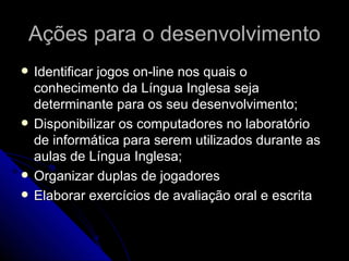 Ações para o desenvolvimento Identificar jogos on-line nos quais o conhecimento da Língua Inglesa seja determinante para os seu desenvolvimento; Disponibilizar os computadores no laboratório de informática para serem utilizados durante as aulas de Língua Inglesa; Organizar duplas de jogadores  Elaborar exercícios de avaliação oral e escrita 