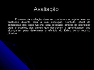 Avaliação  Processo da avaliação deve ser contínuo e o projeto deve ser analisado durante toda a sua execução. Contudo, afinal da competição dos jogos On-line, será solicitado, através de exercícios orais e escritos, aos alunos que descrevam a aprendizagem que alcançaram para determinar a eficácia do lúdico como recurso didático. 