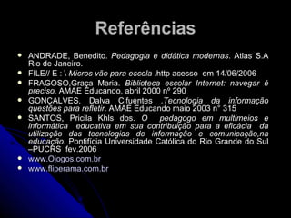 Referências ANDRADE, Benedito.  Pedagogia e didática modernas . Atlas S.A Rio de Janeiro. FILE// E : \  Micros vão para escola  .http acesso  em 14/06/2006 FRAGOSO,Graça Maria.  Biblioteca escolar Internet: navegar é preciso.  AMAE Educando, abril 2000 nº 290 GONÇALVES, Dalva Cifuentes . Tecnologia da informação questões para refletir . AMAE Educando maio 2003 n° 315 SANTOS, Pricila Khls dos.  O  pedagogo em multimeios e informática  educativa em sua contribuição para a eficácia  da utilização das tecnologias de informação e comunicação,na educação.  Pontifícia Universidade Católica do Rio Grande do Sul –PUCRS  fev.2006 www.Ojogos.com.br   www.fliperama.com.br 