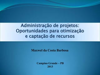 Administração de projetos:
Oportunidades para otimização
e captação de recursos
Maxwel da Costa Barbosa
Campina Grande – PB
2013
 