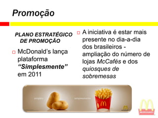 Promoção

PLANO ESTRATÉGICO         A iniciativa é estar mais
 DE PROMOÇÃO               presente no dia-a-dia
                           dos brasileiros -
   McDonald’s lança       ampliação do número de
    plataforma             lojas McCafés e dos
    “Simplesmente”         quiosques de
    em 2011                sobremesas
 