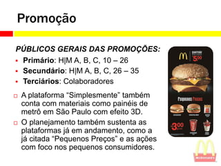 Promoção

PÚBLICOS GERAIS DAS PROMOÇÕES:
 Primário: H|M A, B, C, 10 – 26
 Secundário: H|M A, B, C, 26 – 35
 Terciários: Colaboradores

   A plataforma “Simplesmente” também
    conta com materiais como painéis de
    metrô em São Paulo com efeito 3D.
   O planejamento também sustenta as
    plataformas já em andamento, como a
    já citada “Pequenos Preços” e as ações
    com foco nos pequenos consumidores.
 