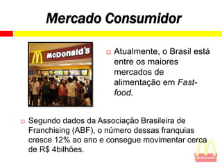 Mercado Consumidor

                          Atualmente, o Brasil está
                           entre os maiores
                           mercados de
                           alimentação em Fast-
                           food.


   Segundo dados da Associação Brasileira de
    Franchising (ABF), o número dessas franquias
    cresce 12% ao ano e consegue movimentar cerca
    de R$ 4bilhões.
 