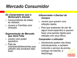 Mercado Consumidor
Os Compradores que o            Influenciador e Decisor de
  McDonald’s Atende                Compra
 Consumidores de todas
  as classes;                      Jovens que querem uma
                                    refeição rápida;
 Jovens e Famílias com
  crianças.                        Pais que acabaram de sair de
                                    algum local específico e querem
Segmentação de Mercado              fazer uma parada rápida para
  que Será Feita                    refeição com seus filhos;
 Jovem com poder               Comprador e utilizador
  aquisitivo
                                   Geralmente podem são feitas
 Pais de
                                    individualmente, e também
  crianças/adolescentes que
  utilizam dos produtos fast-       incluindo o serviço de pronta-
  food.                             entrega via internet, a
                                    McEntrega.
 