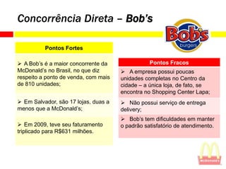 Concorrência Direta – Bob’s

          Pontos Fortes

 A Bob’s é a maior concorrente da               Pontos Fracos
McDonald’s no Brasil, no que diz       A empresa possui poucas
respeito a ponto de venda, com mais   unidades completas no Centro da
de 810 unidades;                      cidade – a única loja, de fato, se
                                      encontra no Shopping Center Lapa;
 Em Salvador, são 17 lojas, duas a    Não possui serviço de entrega
menos que a McDonald’s;               delivery;
                                       Bob’s tem dificuldades em manter
 Em 2009, teve seu faturamento       o padrão satisfatório de atendimento.
triplicado para R$631 milhões.
 