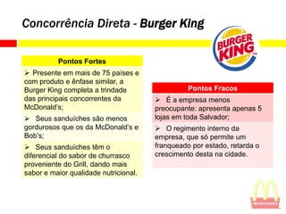 Concorrência Direta - Burger King

          Pontos Fortes
 Presente em mais de 75 países e
com produto e ênfase similar, a
Burger King completa a trindade                  Pontos Fracos
das principais concorrentes da          É a empresa menos
McDonald’s;                            preocupante: apresenta apenas 5
 Seus sanduíches são menos            lojas em toda Salvador;
gordurosos que os da McDonald’s e       O regimento interno da
Bob’s;                                 empresa, que só permite um
 Seus sanduíches têm o                franqueado por estado, retarda o
diferencial do sabor de churrasco      crescimento desta na cidade.
proveniente do Grill, dando mais
sabor e maior qualidade nutricional.
 
