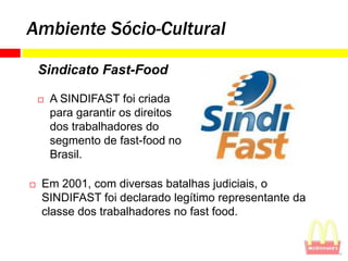 Ambiente Sócio-Cultural

    Sindicato Fast-Food

       A SINDIFAST foi criada
        para garantir os direitos
        dos trabalhadores do
        segmento de fast-food no
        Brasil.

   Em 2001, com diversas batalhas judiciais, o
    SINDIFAST foi declarado legítimo representante da
    classe dos trabalhadores no fast food.
 