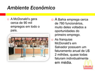 Ambiente Econômico

   A McDonald’s gera       A Bahia emprega cerca
    cerca de 90 mil          de 780 funcionários,
    empregos em todo o       muito deles voltados a
    país.                    oportunidades do
                             primeiro emprego.
                            As franquias
                             McDonald’s em
                             Salvador possuem um
                             faturamento anual de U$
                             2 milhões, quase todas
                             faturam individualmente
                             em média.
 