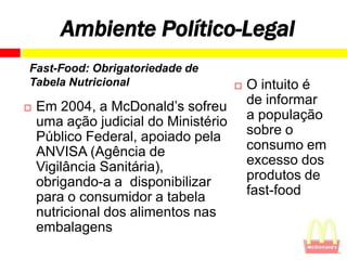 Ambiente Político-Legal
Fast-Food: Obrigatoriedade de
Tabela Nutricional                       O intuito é
   Em 2004, a McDonald’s sofreu          de informar
    uma ação judicial do Ministério       a população
    Público Federal, apoiado pela         sobre o
    ANVISA (Agência de                    consumo em
    Vigilância Sanitária),                excesso dos
    obrigando-a a disponibilizar          produtos de
    para o consumidor a tabela            fast-food
    nutricional dos alimentos nas
    embalagens
 