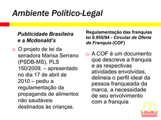 Ambiente Político-Legal

    Publicidade Brasileira    Regulamentação das franquias
                              lei 8.955/94 - Circular de Oferta
    e a Mcdonald’s            de Franquia (COF)
   O projeto de lei da
    senadora Marisa Serrano      A COF é um documento
    (PSDB-MS), PLS                que descreve a franquia
    150/2009, – apresentado       e as respectivas
                                  atividades envolvidas,
    no dia 17 de abril de
                                  delineia o perfil ideal da
    2010 – pediu a                pessoa franqueada da
    regulamentação da             marca, a necessidade
    propaganda de alimentos       de seu envolvimento
    não saudáveis                 com a franquia
    destinados às crianças.
 