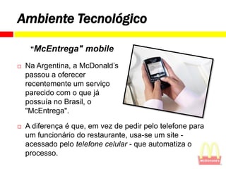 Ambiente Tecnológico

     "McEntrega"     mobile
   Na Argentina, a McDonald’s
    passou a oferecer
    recentemente um serviço
    parecido com o que já
    possuía no Brasil, o
    "McEntrega".

   A diferença é que, em vez de pedir pelo telefone para
    um funcionário do restaurante, usa-se um site -
    acessado pelo telefone celular - que automatiza o
    processo.
 