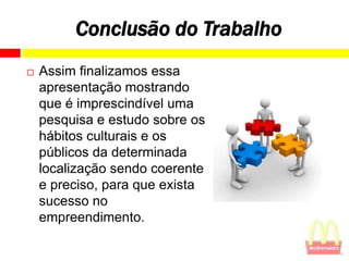 Conclusão do Trabalho
   Assim finalizamos essa
    apresentação mostrando
    que é imprescindível uma
    pesquisa e estudo sobre os
    hábitos culturais e os
    públicos da determinada
    localização sendo coerente
    e preciso, para que exista
    sucesso no
    empreendimento.
 