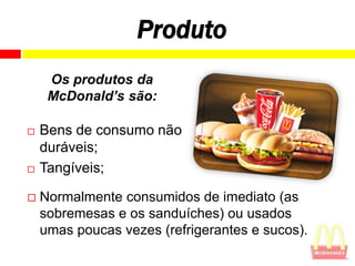 Produto
     Os produtos da
     McDonald’s são:

   Bens de consumo não
    duráveis;
   Tangíveis;

   Normalmente consumidos de imediato (as
    sobremesas e os sanduíches) ou usados
    umas poucas vezes (refrigerantes e sucos).
 