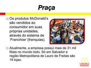 Praça
   Os produtos McDonald’s
    são vendidos ao
    consumidor em suas
    próprias unidades,
    através do sistema de
    „Franchise‟ (franquias).

   Atualmente, a empresa possui mais de 31 mil
    filiais no mundo todo. Só em Salvador e
    região Metropolitana de Lauro de Freitas são
    19 lojas.
 