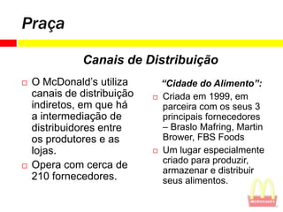 Praça

               Canais de Distribuição
   O McDonald’s utiliza         “Cidade do Alimento”:
    canais de distribuição      Criada em 1999, em
    indiretos, em que há         parceira com os seus 3
    a intermediação de           principais fornecedores
    distribuidores entre         – Braslo Mafring, Martin
    os produtores e as           Brower, FBS Foods
    lojas.                      Um lugar especialmente
                                 criado para produzir,
   Opera com cerca de           armazenar e distribuir
    210 fornecedores.            seus alimentos.
 