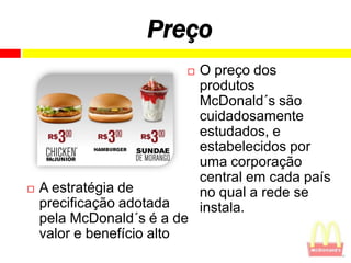 Preço
                            O preço dos
                             produtos
                             McDonald´s são
                             cuidadosamente
                             estudados, e
                             estabelecidos por
                             uma corporação
                             central em cada país
   A estratégia de          no qual a rede se
    precificação adotada     instala.
    pela McDonald´s é a de
    valor e benefício alto
 