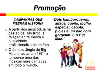 Promoção
      CAMPANHAS QUE             “Dois hambúrgueres,
      FIZERAM HISTÓRIA           alface, queijo, molho
                                 especial, cebola,
   A partir dos anos 50, já na
                                 picles e um pão com
    gestão de Ray Kroc, a
                                 gergelim. É o Big
    relação entre marca e
                                 Mac!”
    publicidade
    profissionaliza-se de fato.
   O famoso Jingle do Big
    Mac foi ao ar em 1974 e
    tornou-se uma das
    músicas mais cantadas
    em todo o mundo.
 