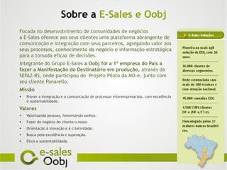 Sobre a E-Sales e Oobj
Focada no desenvolvimento de comunidades de negócios
a E-Sales oferece aos seus clientes uma plataforma abrangente de
comunicação e integração com seus parceiros, agregando valor aos
seus processos, conhecimento do negócio e informação estratégica
para a tomada eficaz de decisões.
Integrante do Grupo E-Sales a Oobj foi a 1ª empresa do País a
fazer a Manifestação do Destinatário em produção, através da
SEFAZ-RS, onde participou do Projeto Piloto da MD-e, junto com
seu cliente Panarello.
Missão
   Prover a integração e a comunicação de processos interempresariais, com excelência
    e sustentabilidade.

Valores
   Valorizando pessoas, fomentando sonhos.
   Fazer do negócio do cliente o nosso.
   Orientação à inovação e à criatividade.
   Busca pela excelência e superação.
   Ética e sustentabilidade.
 