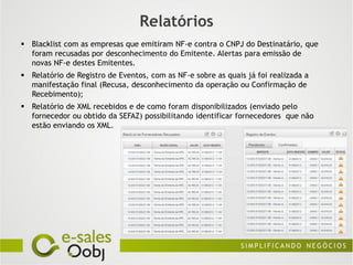 Relatórios
 Blacklist com as empresas que emitiram NF-e contra o CNPJ do Destinatário, que
  foram recusadas por desconhecimento do Emitente. Alertas para emissão de
  novas NF-e destes Emitentes.
 Relatório de Registro de Eventos, com as NF-e sobre as quais já foi realizada a
  manifestação final (Recusa, desconhecimento da operação ou Confirmação de
  Recebimento);
 Relatório de XML recebidos e de como foram disponibilizados (enviado pelo
  fornecedor ou obtido da SEFAZ) possibilitando identificar fornecedores que não
  estão enviando os XML.
 