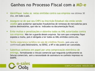 Ganhos no Processo Fiscal com a MD-e
   Identifique todas as notas emitidas contra sua empresa nos últimos 30
    dias, em todo o país.

   Assegure-se de que seu CNPJ ou Inscrição Estadual não estão sendo
    usados para acobertar operações fraudulentas de remessas de mercadorias para
    outros destinatários, que não os indicados na documentação fiscal;

   Evite multas e penalizações e obtenha todos os XML autorizadas contra
    sua empresa. Não ter a guarda desses arquivos faz com que a empresa fique
    exposta a multa, pois é obrigada a ter todos os XML emitidos contra ela.

•   Tenha segurança jurídica no uso de créditos fiscais, pois uma vez
    confirmada pelo Destinatário, na SEFAZ, a NF-e não poderá ser cancelada.

•   Substitua canhotos em papel por uma comprovação eletrônica de
    entrega, formalizando o vínculo comercial que resguarda juridicamente as
    faturas comerciais, sem a necessidade de assinatura no canhoto impresso no
    DANFE.
 