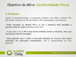 Objetivo da MD-e: Conformidade Fiscal

O Problema
Apesar da obrigatoriedade, as empresas recebem, em média, somente 75%
das Chaves de Acesso e XML de todas as NF-e destinadas a sua empresa.

- Onde conseguir as demais NF-e, já que a empresa está obrigada a
guardar todas as notas emitidas contra ela?

- O que fazer com as NF-e que foram emitidas contra a empresa, mas cuja
mercadoria não foi entregue?

- Como garantir que o CNPJ e Inscrição Estadual da empresa não sejam
utilizados em operações fraudulentas, sem o conhecimento de seus
gestores?
 