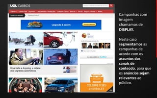 Campanhas com
imagem
chamamos de
DISPLAY.

Neste caso
segmentamos as
campanhas de
acordo com os
assuntos dos
canais de
conteúdo, para que
os anúncios sejam
relevantes ao
público.
 