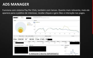ADS MANAGER
Funciona com sistema Pay Per Click, também com lances. Quanto mais relevante, mais ele
aparece para o público de interesse, recebe cliques e gera likes e interação nas pages.




                          A IMAGEM É MUITO IMPORTANTE!
 
