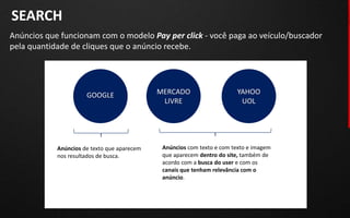 SEARCH
Anúncios que funcionam com o modelo Pay per click - você paga ao veículo/buscador
pela quantidade de cliques que o anúncio recebe.




                      GOOGLE                 MERCADO                    YAHOO
                                              LIVRE                      UOL



                                        Anúncios com texto
            Anúncios de texto que aparecem    Anúncios com texto e com texto e imagem
            nos resultados de busca.          que aparecem dentro do site, também de
                                              acordo com a busca do user e com os
                                              canais que tenham relevância com o
                                              anúncio.
 