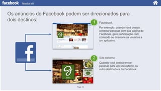 Media kit

Os anúncios do Facebook podem ser direcionados para
dois destinos:
1 Facebook
Por exemplo: quando você deseja
conectar pessoas com sua página do
Facebook, gere participação com
conteúdo ou direcione os usuários a
um aplicativo.
.

2

Site externo
Quando você deseja enviar
pessoas para um site externo ou
outro destino fora do Facebook.

Page 10

 