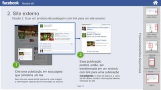 Media kit

2. Site externo
Lado direito

Opção 2. Usar um anúncio de postagem com link para um site externo

Crie uma publicação em sua página
que contenha um link

Essa publicação
poderá, então, ser
transformada em um anúncio
com link para uma publicação
O anúncio inclui
na página o texto de status e a caixa

Isso cria uma caixa de link que extrai uma imagem
e informações básicas do site vinculado ao anúncio

Posicionamentos disponíveis

2

Lado direito
Página inicial

Feed de notícias
Desktop

de link abaixo contém informações básicas
extraídas do site

1

Page 14

Feed de notícias
celular

Logout

 