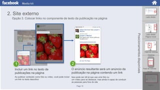 Media kit

2. Site externo
Lado direito

Opção 3. Colocar links no componente de texto da publicação na página

2

Incluir um link no texto de
publicações na página

O anúncio resultante será um anúncio da
publicação na página contendo um link

Posicionamentos disponíveis

1

Lado direito
Página inicial

Feed de notícias
Desktop

Feed de notícias
celular

Ao publicar conteúdo como foto ou vídeo, você pode incluir Isso pode ser útil já que usa uma foto ou
um link no texto descritivo
um vídeo para se destacar, mas ainda é capaz de conduzir
as pessoas para fora do site
Page 15

Logout

 