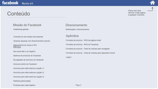Media kit
Clique aqui para
retornar a esta página
a qualquer momento

Conteúdo
Missão do Facebook

Direcionamento

Estatísticas globais

Sofisticação e direcionamento

Conectar-se aos amigos das pessoas

Apêndice

Alcançar pessoas com direcionamento preciso

Formatos de anúncio - RHS da página inicial

Ressonância da marca e ROI

Formatos de anúncio - RHS do Facebook

Mídia

Ser social não é um objetivo
Destinos de anúncios do Facebook

Formatos de anúncio - Feed de notícias pelo navegador
Formatos de anúncio - Feed de notícias pelo dispositivo móvel

Logout

Divulgações de anúncios do Facebook
Anúncios dentro do Facebook
Anúncios para sites externos (opção 1)
Anúncios para sites externos (opção 2)
Anúncios para sites externos (opção 3)
Histórias patrocinadas
Produtos para cada objetivo

Page 2

 