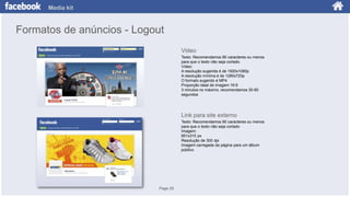 Media kit

Formatos de anúncios - Logout
Video
Texto: Recomendamos 90 caracteres ou menos
para que o texto não seja cortado
Vídeo:
A resolução sugerida é de 1920x1080p
A resolução mínima é de 1280x720p
O formato sugerido é MP4
Proporção ideal de imagem 16:9
3 minutos no máximo, recomendamos 30-60
segundos

Link para site externo
Texto: Recomendamos 90 caracteres ou menos
para que o texto não seja cortado
Imagem:
851x315 px
Resolução de 300 dpi
Imagem carregada da página para um álbum
público

Page 25

 
