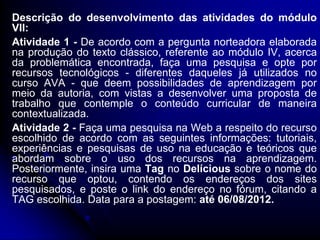 Descrição do desenvolvimento das atividades do módulo
VII:
Atividade 1 - De acordo com a pergunta norteadora elaborada
na produção do texto clássico, referente ao módulo IV, acerca
da problemática encontrada, faça uma pesquisa e opte por
recursos tecnológicos - diferentes daqueles já utilizados no
curso AVA - que deem possibilidades de aprendizagem por
meio da autoria, com vistas a desenvolver uma proposta de
trabalho que contemple o conteúdo curricular de maneira
contextualizada.
Atividade 2 - Faça uma pesquisa na Web a respeito do recurso
escolhido de acordo com as seguintes informações: tutoriais,
experiências e pesquisas de uso na educação e teóricos que
abordam sobre o uso dos recursos na aprendizagem.
Posteriormente, insira uma Tag no Delícious sobre o nome do
recurso que optou, contendo os endereços dos sites
pesquisados, e poste o link do endereço no fórum, citando a
TAG escolhida. Data para a postagem: até 06/08/2012.
 