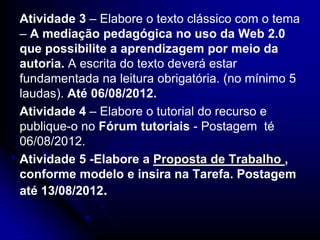 Atividade 3 – Elabore o texto clássico com o tema
– A mediação pedagógica no uso da Web 2.0
que possibilite a aprendizagem por meio da
autoria. A escrita do texto deverá estar
fundamentada na leitura obrigatória. (no mínimo 5
laudas). Até 06/08/2012.
Atividade 4 – Elabore o tutorial do recurso e
publique-o no Fórum tutoriais - Postagem té
06/08/2012.
Atividade 5 -Elabore a Proposta de Trabalho ,
conforme modelo e insira na Tarefa. Postagem
até 13/08/2012.
 