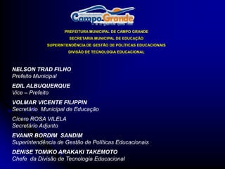 PREFEITURA MUNICIPAL DE CAMPO GRANDE
                      SECRETARIA MUNICIPAL DE EDUCAÇÃO
             SUPERINTENDÊNCIA DE GESTÃO DE POLÍTICAS EDUCACIONAIS
                      DIVISÃO DE TECNOLOGIA EDUCACIONAL



NELSON TRAD FILHO
Prefeito Municipal
EDIL ALBUQUERQUE
Vice – Prefeito
VOLMAR VICENTE FILIPPIN
Secretário Municipal de Educação
Cícero ROSA VILELA
Secretário Adjunto
EVANIR BORDIM SANDIM
Superintendência de Gestão de Políticas Educacionais
DENISE TOMIKO ARAKAKI TAKEMOTO
Chefe da Divisão de Tecnologia Educacional
 