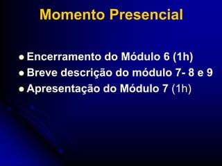 Momento Presencial

 Encerramento  do Módulo 6 (1h)
 Breve descrição do módulo 7- 8 e 9
 Apresentação do Módulo 7 (1h)
 