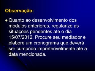 Observação:
 Quanto ao desenvolvimento dos
 módulos anteriores, regularize as
 situações pendentes até o dia
 15/07/2012. Procure seu mediador e
 elabore um cronograma que deverá
 ser cumprido impreterivelmente até a
 data mencionada.
 