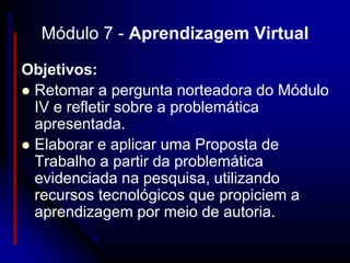 Módulo 7 - Aprendizagem Virtual

Objetivos:
 Retomar a pergunta norteadora do Módulo
  IV e refletir sobre a problemática
  apresentada.
 Elaborar e aplicar uma Proposta de
  Trabalho a partir da problemática
  evidenciada na pesquisa, utilizando
  recursos tecnológicos que propiciem a
  aprendizagem por meio de autoria.
 