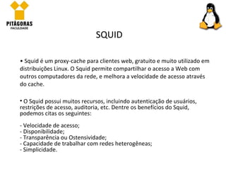 Squid é um proxy-cache para clientes web, gratuito e muito utilizado em distribuições Linux. O Squid permite compartilhar o acesso a Web com outros computadores da rede, e melhora a velocidade de acesso através do cache.  SQUID O Squid possui muitos recursos, incluindo autenticação de usuários, restrições de acesso, auditoria, etc. Dentre os benefícios do Squid, podemos citas os seguintes: - Velocidade de acesso; - Disponibilidade; - Transparência ou Ostensividade; - Capacidade de trabalhar com redes heterogêneas;  - Simplicidade. 