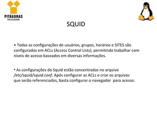 Todas as configurações de usuários, grupos, horários e SITES são configurados em ACLs (Access Control Lists), permitindo trabalhar com níveis de acesso baseados em diversas informações.  SQUID As configurações do Squid estão concentradas no arquivo  /etc/squid/squid.conf . Após configurar as ACLs e criar os arquivos que serão referenciados, basta configurar o navegador  para acesso.  