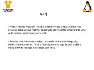 Virtual Private Network (VPN), ou Rede Privada Virtual, é uma rede privativa (com acesso restrito) construída sobre a infra-estrutura de uma rede pública, geralmente a Internet.  VPN Permite que as empresas criem uma rede totalmente integrada, conectando escritórios, filiais e fábricas, com tráfego de voz, dados e vídeo além da redução dos custos com links. 