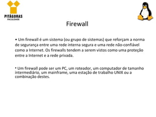 Um firewall é um sistema (ou grupo de sistemas) que reforçam a norma de segurança entre uma rede interna segura e uma rede não-confiável como a Internet. Os firewalls tendem a serem vistos como uma proteção entre a Internet e a rede privada. Firewall Um firewall pode ser um PC, um roteador, um computador de tamanho intermediário, um mainframe, uma estação de trabalho UNIX ou a combinação destes. 