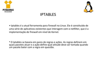 Iptables é a atual ferramenta para firewall no Linux. Ele é constituído de uma série de aplicativos existentes que interagem com o netfilter, que é a implementação de firewall em nível de Kernel. IPTABLES O Iptables se baseia em pares de regras e ações. As regras definem em quais pacotes atuar e a ação define qual atitude deve ser tomada quando um pacote bater com a regra em questão. 