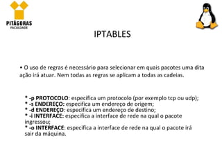 O uso de regras é necessário para selecionar em quais pacotes uma dita ação irá atuar. Nem todas as regras se aplicam a todas as cadeias.  IPTABLES * -p PROTOCOLO : especifica um protocolo (por exemplo tcp ou udp); * -s ENDEREÇO:  especifica um endereço de origem; * -d ENDEREÇO : especifica um endereço de destino; * -i INTERFACE:  especifica a interface de rede na qual o pacote ingressou; * -o INTERFACE : especifica a interface de rede na qual o pacote irá sair da máquina. 