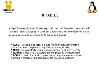 Especifica a ação a ser tomada quando um pacote casar com uma dada regra de seleção. Esta ação pode ser padrão ou uma extensão (similares ao caso das regras anteriores). As ações padrão são:  IPTABLES * ACCEPT:  aceita o pacote, e diz ao netfilter para continuar o processamento do pacote na próxima cadeia/tabela * DROP:  diz ao netfilter para ignorar completamente o pacote; * QUEUE:  indica que o pacote deve ser passado ao userspace; * RETURN:  instrui o netfilter para parar de processar a cadeia em questão e continuar na próxima regra na cadeia anterior 